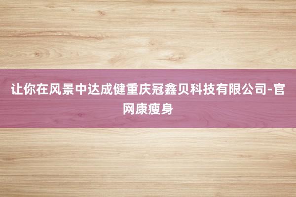 让你在风景中达成健重庆冠鑫贝科技有限公司-官网康瘦身